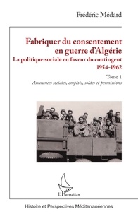 Frédéric Médard - Fabriquer du consentement en guerre d’Algérie - La politique sociale en faveur du contingent 1954-1962. Tome 1, Assurances sociales, emplois, soldes et permissions.