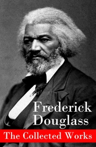 Frederick Douglass - The Collected Works: A Narrative of the Life of Frederick Douglass, an American Slave + The Heroic Slave + My Bondage and My Freedom + Life and Times of Frederick Douglass + My Escape from Slavery + Self-Made Men + Speeches & Writings.