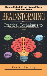 Brainstorming: How to Unlock Creativity, and Turn Ideas Into Action (Practical Techniques to Generate Ideas, Solve Problems, and Boost Creative Thinking)