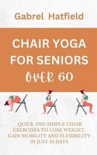 Chair Yoga For Seniors Over 60: Quick And Simple Chair Exercises To Lose Weight, Gain Mobility And Flexibility In Just 10 Days