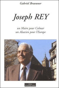 Gabriel Braeuner - Joseph Rey. Un Maire Pour Colmar, Un Alsacien Pour L'Europe.