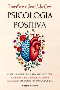 Transforme Sua Vida Com Psicologia Positiva: Práticas Simples Para Reduzir o Estresse, Aumentar a Felicidade e Construir Resiliência Em Apenas 10 Minutos Por Dia