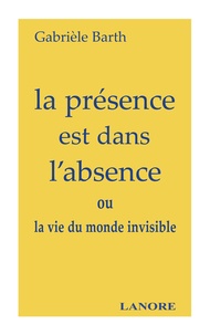 Gabrièle Barth - La présence est dans l'absence - ou la vie du monde invisible.