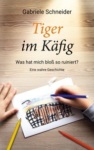 Gabriele Schneider - Tiger im Käfig - Was hat mich bloß so ruiniert? - Eine wahre Geschichte.