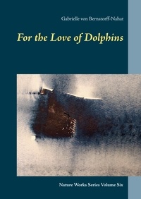 Gabrielle von Bernstorff-Nahat - For the Love of Dolphins - Nature Works Series Volume Six.