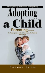 Adopting a Child: A Journey Through the Process of Building a Family (Parenting Principles for Raising Independent, Confident, Resilient &amp; Happy Kids)