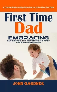 First Time Dad: A Concise Guide to Baby Essentials for Active First-time Dads (Embracing Fatherhood and Navigating the First Year With Confidence)