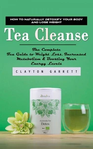 Tea Cleanse: How to Naturally Detoxify Your Body and Lose Weight (The Complete Tea Guide to Weight Loss, Increased Metabolism & Boosting Your Energy Levels)