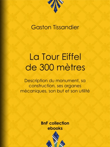 La Tour Eiffel de 300 mètres. Description du monument, sa construction, ses organes mécaniques, son but et son utilité