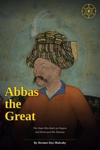Abbas the Great: The Shah Who Built an Empire and Destroyed His Dynasty