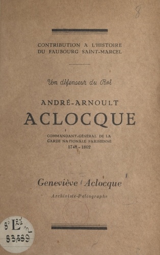 Un défenseur du Roi, André-Arnoult Aclocque. Commandant-général de la Garde nationale parisienne : 1748-1802. Contribution à l'histoire du faubourg Saint-Marcel