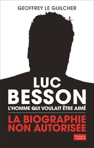 Geoffrey Le Guilcher - Luc Besson, l'homme qui voulait être aimé - La biographie non autorisée.