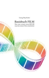 Georg Mayrhofer - Basisbuch FILM - Was man wissen muss BEVOR man bei einem Film mitarbeitet.