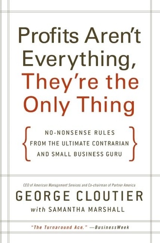 George Cloutier - Profits Aren't Everything, They're the Only Thing - No-Nonsense Rules from the Ultimate Contrarian and Small Business Guru.