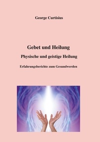 George Curtisius - Gebet und Heilung - Physische und geistige Heilung, Erfahrungsberichte zum Gesundwerden.