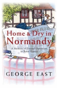 George East - Home &amp; Dry in Normandy - A Memoir Of Eternal Optimism In Rural France.