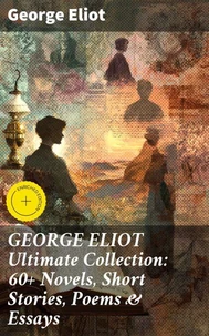 GEORGE ELIOT Ultimate Collection: 60+ Novels, Short Stories, Poems &amp; Essays