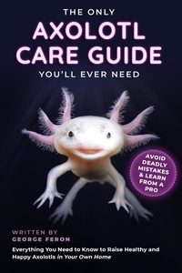  George Feron - The Only Axolotl Care Guide You'll Ever Need: Avoid Deadly Mistakes &amp; Learn from a Pro: Everything You Need to Know to Raise Healthy and Happy Axolotls in Your Own Home.