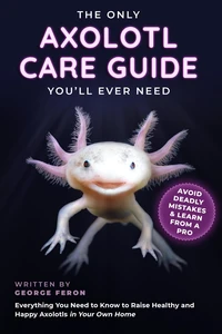 The Only Axolotl Care Guide You'll Ever Need: Avoid Deadly Mistakes &amp; Learn from a Pro: Everything You Need to Know to Raise Healthy and Happy Axolotls in Your Own Home