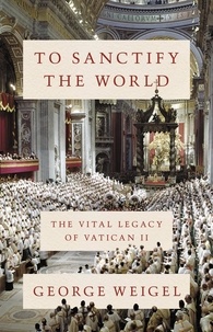 George Weigel - To Sanctify the World - The Vital Legacy of Vatican II.