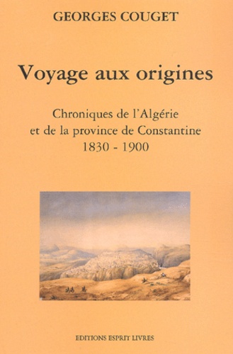 Georges Couget - Voyage Aux Origines. Chroniques De L'Algerie Et De La Province De Constantine (1830-1900).