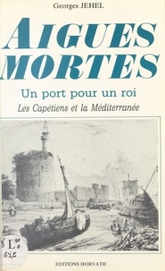 Georges Jehel - Aigues-Mortes : un port pour un roi, les Capétiens et la Méditerranée.