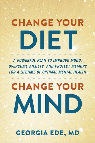 Change Your Diet, Change Your Mind. A Powerful Plan to Improve Mood, Overcome Anxiety, and Protect Memory for a Lifetime of Optimal Mental Health
