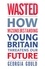 Wasted. How Misunderstanding Young Britain Threatens Our Future