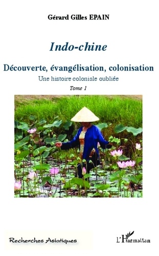 Gérard-Gilles Epain - Indo-chine - Une histoire coloniale oubliée Tome 1, Découverte, évangélisation, colonisation.