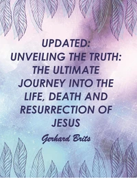 UPDATED:  UNVEILING THE TRUTH: THE ULTIMATE JOURNEY INTO THE LIFE, DEATH AND RESURRECTION OF JESUS      Gerhard Brits