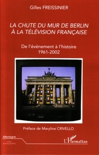 Gilles Freissinier - La chute du mur de Berlin à la télévision française - De l'événement à l'histoire 1961-2002.