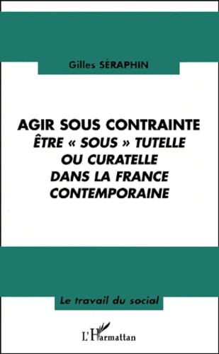 Gilles Séraphin - Agir sous contrainte - Etre " sous " tutelle ou curatelle dans la France contemporaine.