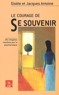 Gisèle Antoine et Jacques Antoine - Le Courage De Se Souvenir. Dix Enigmes Resolues Par La Psychanalyse.