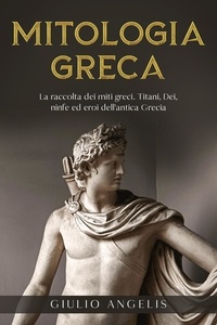  Giulio Angelis - Mitologia Greca: La raccolta dei Miti Greci. Titani, Dei, Ninfe ed Eroi dell'antica Grecia..