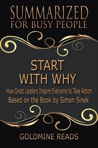  Goldmine Reads - Start With Why - Summarized for Busy People: How Great Leaders Inspire Everyone to Take Action: Based on the Book by Simon Sinek.