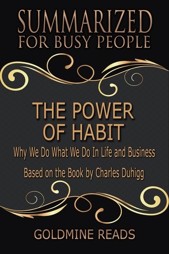  Goldmine Reads - The Power of Habit - Summarized for Busy People: Why We Do What We Do In Life and Business: Based on the Book by Charles Duhigg.