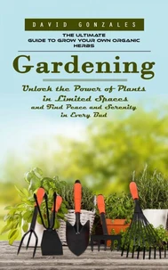 Gardening: The Ultimate Guide to Grow Your Own Organic Herbs (Unlock the Power of Plants in Limited Spaces and Find Peace and Serenity in Every Bud)