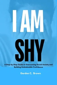 I am shy : A Step-by-Step Guide to Overcoming Social Anxiety and Building Unshakeable Confidence