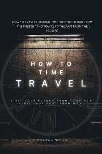  GORDON MILLS - How to Time Travel : How to Travel Through Time into the Future from the Present and Travel to the Past from the Present.