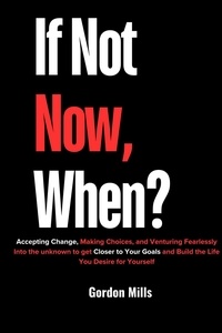  GORDON MILLS - If not now, When? : Accepting Change, Making Choices, and Venturing Fearlessly Into the Unknown to get Closer to Your Goals and Build the Life you Desire for Yourself.