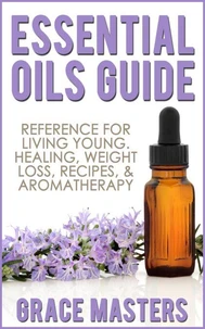 Essential Oils Guide: Reference for Living Young, Healing, Weight Loss, Recipes &amp; Aromatherapy