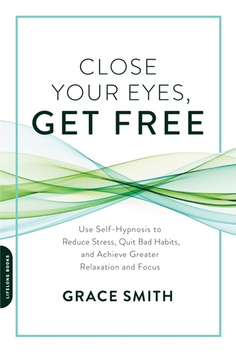 Close Your Eyes, Get Free. Use Self-Hypnosis to Reduce Stress, Quit Bad Habits, and Achieve Greater Relaxation and Focus