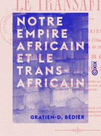 Gratien-D. Bédier - Notre empire africain et le transafricain - Causes ou raisons qui doivent faire préférer le tracé de l'Oued Ghir à tout autre pour la partie transsaharienne de ce chemin de fer.