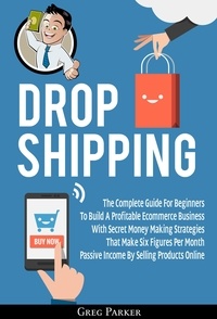  Greg Parker - Dropshipping: The Complete Guide For Beginners To Build A Profitable Ecommerce Business With Secret Money Making Strategies That Make Six Figures Per Month Passive Income By Selling Products Online.