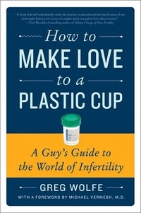 Greg Wolfe - How to Make Love to a Plastic Cup - A Guy's Guide to the World of Infertility.