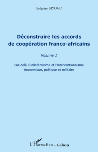 Grégoire Biyogo - Déconstruire les accords de coopération franco-africains - Tome 1, Par-delà l'unilatérisme et l'interventionnisme économique, politique et militaire.