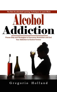 Alcohol Addiction: How to Stop Drinking and Get the Real You Back (Proven Step and Strategies to Overcome Alcoholism and End Your Addiction to Alcohol Forever)