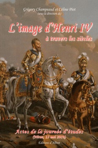 Grégory Champeaud et Céline Piot - L'image d'Henri IV à travers les siècles - Le roi est mort, vive le bon roi ! Henri IV après Henri IV.