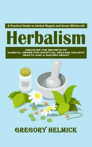 Herbalism: A Practical Guide to Herbal Magick and Green Witchcraft (Discover the Secrets of Magical Herbs for Spiritual Healing, Holistic Health and a Sacred Heart)