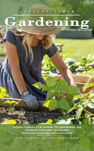 Gardening: Your Complete Guide to Growing an Edible Organic Garden (Unlock the Power of Plants in Limited Spaces and Find Peace and Serenity in Every Bud)
